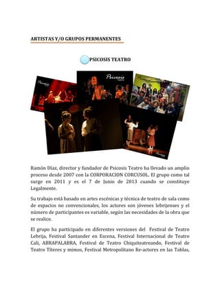 ARTISTAS Y/O GRUPOS PERMANENTES
PSICOSIS TEATRO
Ramón Díaz, director y fundador de Psicosis Teatro ha llevado un amplio
proceso desde 2007 con la CORPORACION CORCUSOL. El grupo como tal
surge en 2011 y es el 7 de Junio de 2013 cuando se constituye
Legalmente.
Su trabajo está basado en artes escénicas y técnica de teatro de sala como
de espacios no convencionales, los actores son jóvenes lebrijenses y el
número de participantes es variable, según las necesidades de la obra que
se realice.
El grupo ha participado en diferentes versiones del Festival de Teatro
Lebrija, Festival Santander en Escena, Festival Internacional de Teatro
Cali, ABRAPALABRA, Festival de Teatro Chiquiteatreando, Festival de
Teatro Títeres y mimos, Festival Metropolitano Re-actores en las Tablas,
 