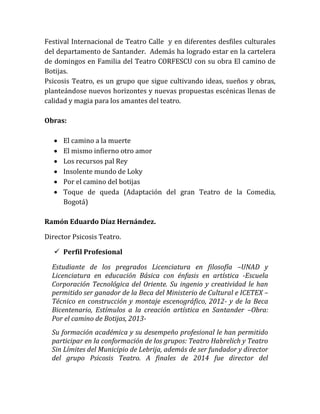 Festival Internacional de Teatro Calle y en diferentes desfiles culturales
del departamento de Santander. Además ha logrado estar en la cartelera
de domingos en Familia del Teatro CORFESCU con su obra El camino de
Botijas.
Psicosis Teatro, es un grupo que sigue cultivando ideas, sueños y obras,
planteándose nuevos horizontes y nuevas propuestas escénicas llenas de
calidad y magia para los amantes del teatro.
Obras:
 El camino a la muerte
 El mismo infierno otro amor
 Los recursos pal Rey
 Insolente mundo de Loky
 Por el camino del botijas
 Toque de queda (Adaptación del gran Teatro de la Comedia,
Bogotá)
Ramón Eduardo Díaz Hernández.
Director Psicosis Teatro.
 Perfil Profesional
Estudiante de los pregrados Licenciatura en filosofía –UNAD y
Licenciatura en educación Básica con énfasis en artística -Escuela
Corporación Tecnológica del Oriente. Su ingenio y creatividad le han
permitido ser ganador de la Beca del Ministerio de Cultural e ICETEX –
Técnico en construcción y montaje escenográfico, 2012- y de la Beca
Bicentenario, Estímulos a la creación artística en Santander –Obra:
Por el camino de Botijas, 2013-
Su formación académica y su desempeño profesional le han permitido
participar en la conformación de los grupos: Teatro Habrelich y Teatro
Sin Límites del Municipio de Lebrija, además de ser fundador y director
del grupo Psicosis Teatro. A finales de 2014 fue director del
 