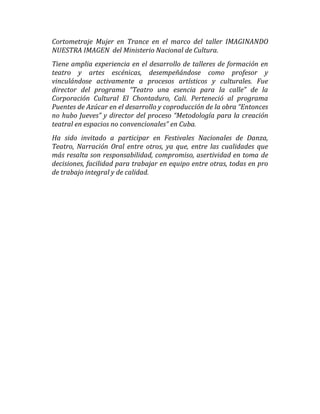 Cortometraje Mujer en Trance en el marco del taller IMAGINANDO
NUESTRA IMAGEN del Ministerio Nacional de Cultura.
Tiene amplia experiencia en el desarrollo de talleres de formación en
teatro y artes escénicas, desempeñándose como profesor y
vinculándose activamente a procesos artísticos y culturales. Fue
director del programa “Teatro una esencia para la calle” de la
Corporación Cultural El Chontaduro, Cali. Perteneció al programa
Puentes de Azúcar en el desarrollo y coproducción de la obra “Entonces
no hubo Jueves” y director del proceso “Metodología para la creación
teatral en espacios no convencionales” en Cuba.
Ha sido invitado a participar en Festivales Nacionales de Danza,
Teatro, Narración Oral entre otros, ya que, entre las cualidades que
más resalta son responsabilidad, compromiso, asertividad en toma de
decisiones, facilidad para trabajar en equipo entre otras, todas en pro
de trabajo integral y de calidad.
 