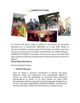 HABRELICH TEATRO
La creación del grupo surge en medio de un proceso de formación
ejecutado por la Corporación CORCUSOL en el año 2009, donde se
buscaba consolidar un grupo propio del municipio de Lebrija, para dar a
conocer los procesos que se estaban desarrollando en el ámbito cultural.
HABRELICH TEATRO se consolido a través de los años y fue Pedro Niño
quien asumió su dirección, fortaleciendo el proceso que desde un inicio se
planteó.
Pedro Pablo Niño Flórez.
Director Habrelich Teatro.
 Perfil Profesional
Actor de Teatro y Cuentero, actualmente es director del grupo
Habrelich Teatro. Con experiencia como camarógrafo, logístico y
técnico de redes. Ha participado en narración Oral, encuentros
metropolitanos de Teatro, en el tercer festival de Teatro Calle
Bucaramanga. Además se fue director del cortometraje Pacificación en
el marco del taller IMAGINANDO NUESTRA IMAGEN del Ministerio
Nacional de Cultura. Además ha sido tallerista en colegios locales.
 