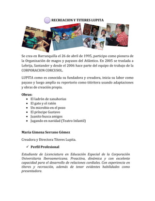 RECREACION Y TITERES LUPITA
Se crea en Barranquilla el 26 de abril de 1995, participo como pionera de
la Organización de magos y payasos del Atlántico. En 2005 se traslada a
Lebrija, Santander y desde el 2006 hace parte del equipo de trabajo de la
CORPORACION CORCUSOL.
LUPITA como es conocida su fundadora y creadora, inicia su labor como
payaso y luego amplía su repertorio como titiritera usando adaptaciones
y obras de creación propia.
Obras:
 El ladrón de zanahorias
 El gato y el ratón
 Un microbio en el pozo
 El príncipe Gustavo
 Juanito busca amigos
 Jugando en navidad (Teatro Infantil)
María Gimena Serrano Gómez
Creadora y Directora Títeres Lupita.
 Perfil Profesional
Estudiante de Licenciatura en Educación Especial de la Corporación
Universitaria Iberoamericana. Proactiva, dinámica y con excelente
capacidad para el desarrollo de relaciones cordiales. Con experiencia en
títeres y recreación, además de tener evidentes habilidades como
presentadora.
 