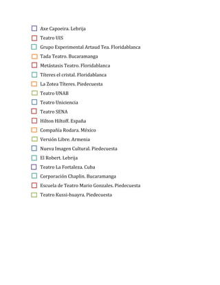 Axe Capoeira. Lebrija
Teatro UIS
Grupo Experimental Artaud Tea. Floridablanca
Tada Teatro. Bucaramanga
Metástasis Teatro. Floridablanca
Títeres el cristal. Floridablanca
La Zotea Títeres. Piedecuesta
Teatro UNAB
Teatro Uniciencia
Teatro SENA
Hilton Hiltoff. España
Compañía Rodara. México
Versión Libre. Armenia
Nueva Imagen Cultural. Piedecuesta
El Robert. Lebrija
Teatro La Fortaleza. Cuba
Corporación Chaplin. Bucaramanga
Escuela de Teatro Mario Gonzales. Piedecuesta
Teatro Kussi-huayra. Piedecuesta
 