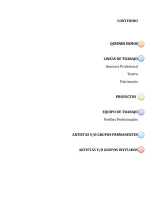 CONTENIDO
QUIENES SOMOS
LINEAS DE TRABAJO
Asesoría Profesional
Teatro
Patrimonio
PROYECTOS
EQUIPO DE TRABAJO
Perfiles Profesionales
ARTISTAS Y/O GRUPOS PERMANENTES
ARTISTAS Y/O GRUPOS INVITADOS
 