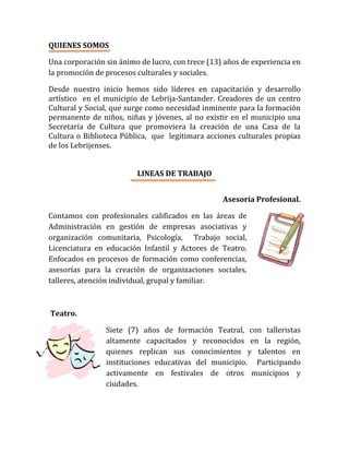 QUIENES SOMOS
Una corporación sin ánimo de lucro, con trece (13) años de experiencia en
la promoción de procesos culturales y sociales.
Desde nuestro inicio hemos sido líderes en capacitación y desarrollo
artístico en el municipio de Lebrija-Santander. Creadores de un centro
Cultural y Social, que surge como necesidad inminente para la formación
permanente de niños, niñas y jóvenes, al no existir en el municipio una
Secretaría de Cultura que promoviera la creación de una Casa de la
Cultura o Biblioteca Pública, que legitimara acciones culturales propias
de los Lebrijenses.
LINEAS DE TRABAJO
Asesoría Profesional.
Contamos con profesionales calificados en las áreas de
Administración en gestión de empresas asociativas y
organización comunitaria, Psicología, Trabajo social,
Licenciatura en educación Infantil y Actores de Teatro.
Enfocados en procesos de formación como conferencias,
asesorías para la creación de organizaciones sociales,
talleres, atención individual, grupal y familiar.
Teatro.
Siete (7) años de formación Teatral, con talleristas
altamente capacitados y reconocidos en la región,
quienes replican sus conocimientos y talentos en
instituciones educativas del municipio. Participando
activamente en festivales de otros municipios y
ciudades.
 