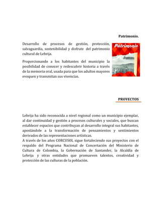 Patrimonio.
Desarrollo de procesos de gestión, protección,
salvaguardia, sostenibilidad y disfrute del patrimonio
cultural de Lebrija.
Proporcionando a los habitantes del municipio la
posibilidad de conocer y redescubrir historia a través
de la memoria oral, usada para que los adultos mayores
evoquen y transmitan sus vivencias.
PROYECTOS
Lebrija ha sido reconocida a nivel regional como un municipio ejemplar,
al dar continuidad y gestión a procesos culturales y sociales, que buscan
establecer espacios que contribuyan al desarrollo integral sus habitantes,
apostándole a la transformación de pensamientos y sentimientos
derivados de las representaciones artísticas.
A través de los años CORCUSOL sigue fortaleciendo sus proyectos con el
respaldo del Programa Nacional de Concertación del Ministerio de
Cultura de Colombia, la Gobernación de Santander, la Alcaldía de
Lebrija y otras entidades que promueven talentos, creatividad y
protección de las culturas de la población.
 