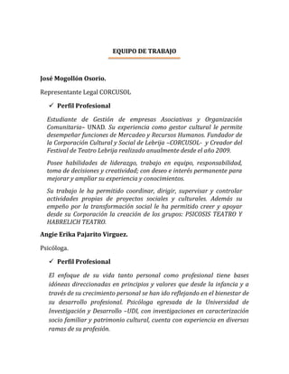 EQUIPO DE TRABAJO
José Mogollón Osorio.
Representante Legal CORCUSOL
 Perfil Profesional
Estudiante de Gestión de empresas Asociativas y Organización
Comunitaria– UNAD. Su experiencia como gestor cultural le permite
desempeñar funciones de Mercadeo y Recursos Humanos. Fundador de
la Corporación Cultural y Social de Lebrija –CORCUSOL- y Creador del
Festival de Teatro Lebrija realizado anualmente desde el año 2009.
Posee habilidades de liderazgo, trabajo en equipo, responsabilidad,
toma de decisiones y creatividad; con deseo e interés permanente para
mejorar y ampliar su experiencia y conocimientos.
Su trabajo le ha permitido coordinar, dirigir, supervisar y controlar
actividades propias de proyectos sociales y culturales. Además su
empeño por la transformación social le ha permitido creer y apoyar
desde su Corporación la creación de los grupos: PSICOSIS TEATRO Y
HABRELICH TEATRO.
Angie Erika Pajarito Virguez.
Psicóloga.
 Perfil Profesional
El enfoque de su vida tanto personal como profesional tiene bases
idóneas direccionadas en principios y valores que desde la infancia y a
través de su crecimiento personal se han ido reflejando en el bienestar de
su desarrollo profesional. Psicóloga egresada de la Universidad de
Investigación y Desarrollo –UDI, con investigaciones en caracterización
socio familiar y patrimonio cultural, cuenta con experiencia en diversas
ramas de su profesión.
 