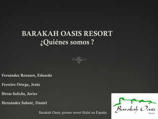 Barakah Oasis, primer resort Halal en España
Fernández Rosauro, Eduardo
Ferreiro Ortega, Jesús
Heras Salichs, Javier
Hernández Sabaté, Daniel
BARAKAH OASIS RESORT
¿Quiénes somos ?
 