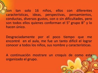 Son tan solo 16 niños, ellos con diferentes
características, ideas, perspectivas, pensamientos,
conductas, diversos gustos, con o sin dificultades, pero
son todos ellos quienes conforman el 5° grupo B” y lo
hacen único.

Desgraciadamente por el poco tiempo que me
encontré en el aula, me fue un tanto difícil el lograr
conocer a todos los niños, sus nombre y características.

A continuación mostrare un croquis de como esta
organizado el grupo.
 
