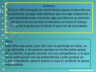 Gustavo:
 El es un niño tranquilo en cierta forma, bueno al describir así
 su conducta, aunque cabe destacar que era algo impaciente y
  que necesitaba estar haciendo algo que llamara su atención
    porque si no era así este se distraía y no hacia el trabajo.
   A este no le gusta que le llenen el pizarrón de actividades.



Arely:
Esta niña muy seria y por ello casi no participa en clase, es
algo distraída, a mi parecer porque no recibe tanto apoyo
de su familia, le gusta convivir con sus compañeros, y lo que
no le suele gustar son las matemáticas y esto porque no
suele entenderle, pero lo bueno es que el profesor le apoya
explicándole.
 