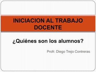 INICIACION AL TRABAJO
       DOCENTE

¿Quiénes son los alumnos?
            Profr. Diego Trejo Contreras
 