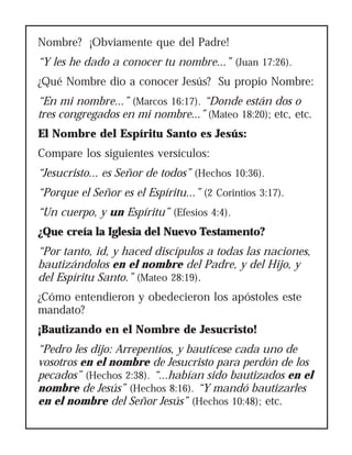 Nombre? ¡Obviamente que del Padre!
“Y les he dado a conocer tu nombre...” (Juan 17:26).
¿Qué Nombre dio a conocer Jesús? Su propio Nombre:
“En mi nombre...” (Marcos 16:17). “Donde están dos o
tres congregados en mi nombre...” (Mateo 18:20); etc, etc.
El Nombre del Espíritu Santo es Jesús:
Compare los siguientes versículos:
“Jesucristo... es Señor de todos” (Hechos 10:36).
“Porque el Señor es el Espíritu...” (2 Corintios 3:17).
“Un cuerpo, y un Espíritu” (Efesios 4:4).
¿Que creía la Iglesia del Nuevo Testamento?
“Por tanto, id, y haced discípulos a todas las naciones,
bautizándolos en el nombre del Padre, y del Hijo, y
del Espíritu Santo.” (Mateo 28:19).
¿Cómo entendieron y obedecieron los apóstoles este
mandato?
¡Bautizando en el Nombre de Jesucristo!
“Pedro les dijo: Arrepentíos, y bautícese cada uno de
vosotros en el nombre de Jesucristo para perdón de los
pecados” (Hechos 2:38). “...habían sido bautizados en el
nombre de Jesús” (Hechos 8:16). “Y mandó bautizarles
en el nombre del Señor Jesús” (Hechos 10:48); etc.
 