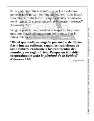 Se ve que tanto los apóstoles como los modernos
pentecostales no son en ninguna manera “solo Jesús”,
sino tal vez “todo Jesús”, porque estamos “completos
en él, que es la cabeza de todo principado y potestad”
(Colosenses 2:10).




                                                                © 2001 Los Pentecostales de Royalwood • 7803 Uvalde Road, Houston, Texas 77049 • www.mundopentecostal.com • 281-458-4040
Venga a platicar con nosotros al respecto, lo espera-
mos con brazos abiertos; pero sobre todo, con la
Biblia abierta.
“Mirad que nadie os engañe por medio de filoso-
fías y huecas sutilezas, según las tradiciones de
los hombres, conforme a los rudimentos del
mundo, y no según Cristo. Porque en él habita
corporalmente toda la plenitud de la Deidad.”
(Colosenses 2:8-9)
                                            – G. Jorge Medina
 