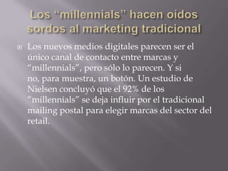    Los nuevos medios digitales parecen ser el
    único canal de contacto entre marcas y
    “millennials”, pero sólo lo parecen. Y si
    no, para muestra, un botón. Un estudio de
    Nielsen concluyó que el 92% de los
    “millennials” se deja influir por el tradicional
    mailing postal para elegir marcas del sector del
    retail.
 