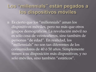    Es cierto que los “millennials” aman los
    dispositivos móviles, pero no más que otros
    grupos demográficos. La revolución móvil no
    es sólo cosa de veinteañeros, sino también de
    personas “de edad”. En realidad, los
    “millennials” no son tan diferentes de los
    consumidores de 40 ó 50 años. Simplemente
    tienen a su disposición más dispositivos, y no
    sólo móviles, sino también “estáticos”.
 
