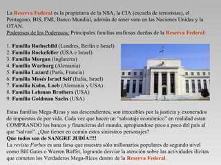 La Reserva Federal es la propietaria de la NSA, la CIA (escuela de terroristas), el
Pentagono, BIS, FMI, Banco Mundial, además de tener voto en las Naciones Unidas y la
OTAN.
Poderosos de los Poderosos: Principales familias mafiosas dueñas de la Reserva Federal:

1. Familia Rothschild (Londres, Berlín e Israel)
2. Familia Rockefeller (USA e Israel)
3. Familia Morgan (Inglaterra)
4. Familia Warburg (Alemania)
5. Familia Lazard (París, Francia)
6. Familia Mosés Israel Seif (Italia, Israel)
7. Familia Kuhn, Loeb (Alemania y USA)
8. Familia Lehman Brothers (USA)
9. Familia Goldman Sachs (USA)

Estas familias Mega-Ricas y sus descendientes, son intocables por la justicia y exonerados
de impuestos de por vida. Cada vez que hacen un “salvataje económico” en realidad estan
COMPRANDO los bancos y financieras del mundo, apropiandose poco a poco del país al
que “salvan”. ¿Que tienen en común estos siniestros personajes?
Que todos son de SANGRE JUDÍA!!!!
La revista Forbes es una farsa que muestra sólo millonarios populares de segundo nivel
como Bill Gates o Warren Buffet, logrando desviar la atención sobre las actividades ilícitas
que cometen los Verdaderos Mega-Ricos dentro de la Reserva Federal.
 