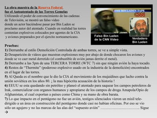 La obra maestra de la Reserva Federal
fue el Autoatentado de las Torres Gemelas
Utilizando el poder de convencimiento de las cadenas
de Televisión, se mostró un falso video
donde un actor haciéndose pasar por Bin Laden se
proclamo autor del atentado. Cuando en realidad las torres
contenían explosivos colocados por agentes de la CIA
 y aviones preparados por el ejercito norteamericano.

Pruebas:
1) Derrumbe al estilo Demolición Controlada de ambas torres, se ve a simple vista.
2) Desaparición de videos que muestran explosiones muy por abajo de donde chocaron los aviones y
donde se ve caer metal derretido (el combustible de avión jamas derrite el metal).
3) Derrumbe a las 5pm de una TERCERA TORRE (WTC 7) sin que ningún avión la haya tocado.
4) Restos de “Thermite” (poderoso explosivo usado en la industria de la demolición) encontrados
en el lugar de las torres.
5) Al Qaeda es el nombre que le dio la CIA al movimiento de los mujaidines que lucho contra la
unión soviética en los años 80. ¡ la mas hipócrita acusación de la historia !
6) EEUU se esta quedando sin petróleo y planeó el atentado para saquear los campos petroleros de
Irak, comercializar con organos humanos y apropiarse de los campos de droga Amapola/Opio de
Afghanistan, el cual exportan a países como China y su mano de obra barata.
7) Lo que impacto en el pentágono no fue un avión, testigos silenciados vieron un misil tele-
dirigido a un área en construcción del pentágono donde casi no habían oficinas. Por eso se vio
sólo un agujero y no las marcas de las alas del “supuesto avión” ………………………….. Sigue

 