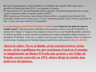 8) Luego del autoatentado, se dió facilidades a los familiares del verdadero Bin Laden (socios
petroleros de Bush), para dejar EEUU y no responder a la prensa.
9) Presentación en TV de una fraudulenta lista de supuestos “terroristas”que pilotearon los aviones,
cuando la mayoría de ellos ni siquiera estaban en EEUU.
10) El anuncio que le hicieron a Aaron Russo (famoso político y cineasta) en una fiesta de Nick
Rockefeller, donde este le confesó que un “evento” (atentado) ayudaría a EEUU llevarse el petróleo de
Irak, 9 meses antes que ocurriera el Autoatentado !

La mafia Banquero-Petrolera de la Reserva federal es el origen de los males de nuestro
mundo actual, Todas las guerras, atentados, provocaciones (contra Corea del Norte/Iran), el
cuento de la “Gripe A” (negocio de la empresa Gilead Sciences de Donald Rumsfeld, secretario
de defensa de Bush), la crisis mundial anticipada por la supercomputadora High-Frecuency co-
ubicada de Wall Street. Todo esto y muchas cosas mas que nunca sabremos, tienen su origen en
las decisiones tomadas por las familias banquero-petroleras mafiosas de la Reserva federal.

Ahora lo sabes: No es el diablo, ni los extraterrestres, ni las
sectas, ni los reptilianos los que ocasionan el mal en el mundo,
es simplemente un Banco Privado que gracias a un Golpe de
Estado secreto ocurrido en 1913, ahora dirige la nación mas
poderosa del planeta.
 