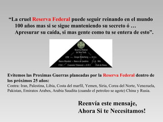 “La cruel Reserva Federal puede seguir reinando en el mundo
  100 años mas si se sigue manteniendo su secreto ó …
  Apresurar su caída, si mas gente como tu se entera de esto”.




Evitemos las Proximas Guerras planeadas por la Reserva Federal dentro de
los próximos 25 años:
Contra: Iran, Palestina, Libia, Costa del marfil, Yemen, Siria, Corea del Norte, Venezuela,
Pakistan, Emiratos Arabes, Arabia Saudita (cuando el petroleo se agote) China y Rusia.


                                           Reenvía este mensaje,
                                           Ahora Si te Necesitamos!
 