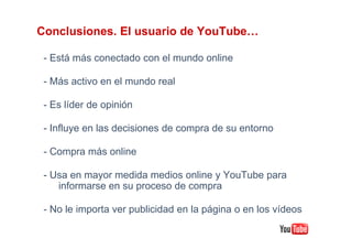 Conclusiones. El usuario de YouTube…

 - Está más conectado con el mundo online

 - Más activo en el mundo real

 - Es líder de opinión

 - Influye en las decisiones de compra de su entorno

 - Compra más online

 - Usa en mayor medida medios online y YouTube para
    informarse en su proceso de compra

 - No le importa ver publicidad en la página o en los vídeos
 