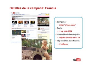 Detalles de la campaña: Francia



                              • Campaña:
                                  • Evian ‘Vivons Jeune’
                              • Fecha
                                  • 3 de Julio 2009
                              • Ubicación de la campaña:
                                  • Página de Inicio de YT FR
                              • Impresiones planificadas:
                                  • 5 millones
 