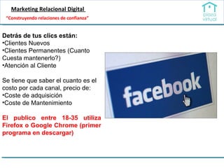 Marketing Relacional Digital  Detrás de tus clics están: Clientes Nuevos Clientes Permanentes (Cuanto Cuesta mantenerlo?) Atención al Cliente Se tiene que saber el cuanto es el costo por cada canal, precio de: Coste de adquisición Coste de Mantenimiento El publico entre 18-35 utiliza Firefox o Google Chrome (primer programa en descargar) “ Construyendo relaciones de confianza” 