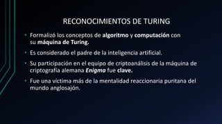 RECONOCIMIENTOS DE TURING
• Formalizó los conceptos de algoritmo y computación con
su máquina de Turing.
• Es considerado el padre de la inteligencia artificial.
• Su participación en el equipo de criptoanálisis de la máquina de
criptografía alemana Enigma fue clave.
• Fue una víctima más de la mentalidad reaccionaria puritana del
mundo anglosajón.
 