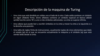 Descripción de la maquina de Turing
• Una cinta que está dividida en celdas una al lado de la otra. Cada celda contiene un símbolo
en algún alfabeto finito. Dicho alfabeto contiene un símbolo especial en blanco (blank
symbol escrito como ‘B’) y uno o más símbolos adicionales. La cinta se supone infinita.
• Una cabeza que puede leer y escribir símbolos en la cinta y mover la cinta a la izquierda o a
la derecha una posición.
• Una tabla de reglas finita de instrucciones, usualmente tuplas de cinco elementos que dado
el estado (qi) en el que se encuentra actualmente la máquina y el símbolo (aj) que está
siendo leído desde la cinta.
 