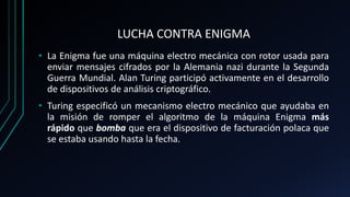 LUCHA CONTRA ENIGMA
• La Enigma fue una máquina electro mecánica con rotor usada para
enviar mensajes cifrados por la Alemania nazi durante la Segunda
Guerra Mundial. Alan Turing participó activamente en el desarrollo
de dispositivos de análisis criptográfico.
• Turing especificó un mecanismo electro mecánico que ayudaba en
la misión de romper el algoritmo de la máquina Enigma más
rápido que bomba que era el dispositivo de facturación polaca que
se estaba usando hasta la fecha.
 