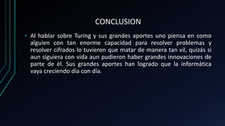 CONCLUSION
• Al hablar sobre Turing y sus grandes aportes uno piensa en como
alguien con tan enorme capacidad para resolver problemas y
resolver cifrados lo tuvieron que matar de manera tan vil, quizás si
aun siguiera con vida aun pudieron haber grandes innovaciones de
parte de él. Sus grandes aportes han logrado que la informática
vaya creciendo día con día.
 
