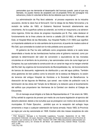 3

      personales que me demande el desempeño del honroso puesto para el que soy
      llamado, no puedo menos de aceptarlo con el propósito firme de consagrar mis
      esfuerzos y toda mi voluntad al lleno de los deberes que me impone”.4

      La administración de Paz llevó adelante el proceso expansivo de la industria
azucarera, donde la clave fue el ferrocarril. Con la rebaja de los fletes ferroviarios y la
revisión de tarifas de 1883, el Gobierno Nacional favoreció abiertamente ese
crecimiento. Así la superficie cañera se extendió, se invirtió en maquinaria y se abrieron
otros ingenios. Entre las obras de progreso impulsadas por B. Paz, cabe destacar el
funcionamiento de la línea urbana de tranvía a caballo (25.12.1882); el Mercado del
Este; el Hospital Mixto de las Mercedes, hoy Hospital Padilla (1.01.1883) que significó
un importante adelanto en la vida sanitaria de la provincia; el puente de madera sobre el
Río Salí, que conectaba la ciudad con la más poblada zona azucarera.5
      El gobierno de Paz ha sido calificado como progresista debido a la vasta tarea
desarrollada a través de las tramitaciones hechas ante el gobierno nacional, como por
ejemplo la determinación del valor de conversión o equivalencia de las monedas
circulantes en el territorio de la provincia y las sancionadas como de curso legal por el
Congreso; ley que autorizaba la construcción de un canal de riego en la margen oriental
del Río Salí; ley orgánica de funcionamiento de Municipalidades; ley de funcionamiento
de bancos de descuento; reglamento de distribución y uso del agua pública. También
otras gestiones de bien público como la erección de la estatua de Belgrano; la cesión
de terrenos del antiguo Hospital de Hombres a la Sociedad de Beneficencia: la
disecación de las lagunas de Medinas, que saneó ese núcleo de población rural, la
terminación de las obras del Templo de la Merced y la dotación para el levantamiento
del edificio que proyectaron las Hermanas de la Caridad con destino al Colegio de
Educandas.
      En el mensaje anual dirigido a la Sala de Representantes el 1º de enero de 1883,
B.Paz señaló la urgencia de proveer por medio de una buena legislación al ejercicio del
derecho electoral, debido a los tumultos que se produjeron con motivo de la elección de
municipales. El Poder Ejecutivo,         prohibió que en la recepción del sufragio haya
armamento o tropa o cualquier ostentación de fuerza armada. Hacia 1883, la Provincia
se regía por una ley sancionada en 1826. Existían sólo dos mesas receptoras de voto

4
   PAZ, Benjamín. Mensaje a la Honorable Legislatura, Tucumán, Septiembre 22 de 1882.
Compilación Ordenada de Leyes, Decretos y Mensajes del Período Constitucional de la Provincia de
Tucumán, que comienza en el año 1852. Volumen VIII (1881-1882) Documentos seleccionados por
Horacio Sánchez Loria y Dr. Ernesto M. del Moral (en adelante COL). Edición Oficial, Tucumán,
1917, p.359
5
  COL IX p.150
 