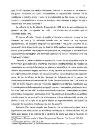 4

para 50.000 votantes, por ello Paz afirmó que “mientras no se organicen de antemano
las juntas receptoras de votos, consultándose la imparcialidad; mientras no se
establezca el registro cívico y sobre él la multiplicidad de las mesas en número y
situación correspondiente al número de inscriptos, habrá siempre el peligro de que la
elección sea tumultosa y violenta”.6
      La reforma de la Constitución Provincial de 1884 sería la gran realización del
gobierno de Paz, concluyendo            en 1883,      una Convención reformadora que no
sesionaba desde 1872.
      El mismo afirmaba: “siendo el pueblo el llamado a gobernar, porque de sus
intereses se trata y no debiendo hacerlo sino por medio de sus legítimos
representantes, es necesario asegurar esa legitimidad”.7 Paz, junto a muchos de su
generación, tenía la convicción que los destinos de la república naciente estaba de sus
manos y que poseía la mejor preparación para gobernar, aunque por el momento había
que aceptar que la república y la democracia soñadas no fuesen ‘verdaderas’ sino solo
frágilmente ‘posibles’.
       Durante el Gobierno de Paz se sancionó la primera ley de educación común de
la Provincia8 que estableció la enseñanza religiosa con la obligatoriedad de respetar las
creencias de los padres de familia ajenos a la comunión católica. La misma solucionaba
además los problemas legales relativos a la ley nacional de subvenciones escolares.
Era urgente la sanción de la Ley de Educación Común, ya que las provincias no podían
gozar de los beneficios de la Ley Nacional de Subvenciones si no ponían las
condiciones que establece el decreto del Poder Ejecutivo nacional del 27 de marzo de
1882, el mismo requería que las Provincias adoptaran providencias legislaturas que
formarían parte de la ley general de educación común. Las escuelas públicas crecieron
de 28 en 1881 a 48 en 1882. En este último año funcionaban 120 escuelas nacionales,
provinciales, municipales y particulares. Para Paz, como para gran parte de los políticos
e intelectuales de su generación, la educación era la base indispensable para la vida
política y civil, sin la que no se podía aspirar al engrandecimiento del pueblo. La
educación del ciudadano era clave en su plan de gobierno.
      Benjamín Paz siendo senador por Tucumán, fue un instrumento clave para la
organización del Asilo Escuela de Huérfanos fundado por su hermana Elmina Paz de
Gallo, para acoger a las víctimas de la epidemia de cólera que azotó a Tucumán en
6
  PAZ, Benjamín, Mensaje anual a la Sala de Representantes, Tucumán, 1º de Enero de 1883, COL
IX, p.3.
7
  PAZ, Benjamín, Discurso…COL VIII, p.368
8
  Decreto reglamentario de la Ley Provincial nº 492 de Educación Común, COL X, 1983,pp 325-329
 