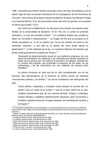 5

1886. Intercedió para obtener fondos nacionales a favor del Asilo de Huérfanos y fue el
asesor legal de todo el proceso fundacional de la Congregación de HH Dominicas de
Tucumán.9 Una crónica de la época rescata las palabras de apoyo que Benjamín dirigió
a su hermana Elmina: "si tu ves que puedes hacer esta obra tan grande, yo te ayudaré
en todo lo que pueda"10 (f.21),
        Con motivo de su fallecimiento, los discursos pronunciados nos acercan otras
facetas de la personalidad de Benjamín: “el Dr. Paz era un jurista de profunda
ilustración y un juez de invariable rectitud”11, “un ciudadano austero que cumplió su
deber con honradez e independencia”.12 La imagen de Paz que se proyecta en el
ámbito periodístico es la de un político que “nunca fue bandera de lucha en las
discordias intestinas, ni aún allá en el estado del norte donde ejerció la
gobernación”13, un fiel intérprete de la ley, un constante defensor del derecho que
jamás inclinó parcialmente la balanza de Themis.”14
        “Acompañó al desenvolvimiento social en sus modernos progresos con una
        fuerza de asimilación tan poderosa y tan ordenada que parecía renacido en
        medio de la juventud que de continuo le buscaba y le rodeaba. Siempre fue
        un hombre del presente, que encerraba la evolución de las ideas, de las
        instituciones y de las costumbres con una modestia tan sincera como
        simpática”.15

        La prensa tucumana se hace eco de su vida considerándolo uno de los
hombres más representativos de la provincia, en donde cuenta con extensas
“vinculaciones políticas y de familia”,16 uno de los ciudadanos más distinguidos del
país.
        “Como político, magistrado y ciudadano actuó siempre en primera fila, sin
        perder nunca el rumbo de la justicia. Y ese es el gran mérito de su vida,
        revelado precisamente ayer de una manera clarísima. Amigos y enemigos,
        núcleos oficiales y caballeros definitivamente opositores, altos funcionarios y
        humildes ciudadanos llevaron al hogar desolado una manifestación de dolor y
        de respeto.”17
9
  La numerosa correspondencia entre Benjamín y su hermana Elmina que se conserva en el Museo-
Archivo Elmina Paz- Gallo, da cuenta del apoyo incondicional de B. Paz a la obra emprendida por su
hermana.
10
   Alberti, Tomasa, Vida de Sor María Dominga Paz-Gallo, f.21. Caja. Escritos sobre los fundadores.
Museo-Archivo, Elmina Paz-Gallo (MAEPG).
11
   La Nación, Buenos Aires, 9 de Noviembre de 1902.
12
   La Nación, Buenos Aires, 9 de Noviembre de 1902.
13
   Diario del Comercio, Buenos Aires, 9 de noviembre de 1902.
14
   Diario del Comercio, Buenos Aires, 9 de noviembre de 1902.
15
   Diario del Comercio, Buenos Aires, 9 de noviembre de 1902.
16
   El Ferro Carril, Tucumán, 9 de Noviembre de 1902.
17
   La Prensa, Buenos Aires, 10 de Noviembre de 1902.
 