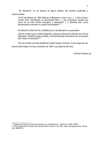 7

        En Benjamín no se disocia la figura pública del hombre quebrado y
desconsolado:
       “El 22 de febrero de 1902 falleció mi Benjamín a las 4 a.m. (…) Hizo el bien,
       mucho bien, haciéndolo se encontraba feliz (…) Su prematura muerte nos
       sume en la más honda amargura y desolación (…). Bendito sea, como
       tiernamente lo bendice su padre inconsolable.”24

       Escribiendo a Elmina Paz, hablaba de su hijo Benjamín y expresaba:
       ¿No es verdad que no daré bastantes gracias a Dios por la familia que me ha
       deparado, dándome hijos morales y tan tiernamente amorosos que no pueden
       sino hacer mi felicidad?”25

       Tal vez el dolor de esta pérdida le impidió seguir viviendo, murió luego de una
breve enfermedad, el 8 de noviembre de 1902, a la edad de 66 años.


                                                                            Cynthia Folquer op




24
  Palabras de Benjamín Paz en homenaje a su Hijo Benjamín. Febrero de 1902. (APW)
25
 Carta de Benjamín a Elmina Paz, Buenos Aires, Marzo 1º de 1897. Caja: Correspondencia Elmina
Paz, (MAEPG).
 