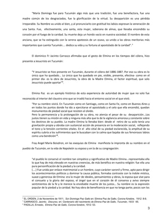“María Dominga fue para Tucumán algo más que una tradición, fue una benefactora, fue una
madre común de los desgraciados, fue la glorificación de la virtud. Su desaparición es una pérdida
irreparable. Su Nombre va unido al bien, y al pronunciarlo con gratitud los labios expresan la veneración de
una Santa. Fue, efectivamente, una santa, esta mujer, soberana de almas, que llevaba encendido su
corazón por el fuego de la caridad. Su muerte deja un hondo vacío en nuestra sociedad. El nombre de esta
anciana, que se ha extinguido con la serena apoteosis de un ocaso, va unido a las obras meritorias más
importantes que cuenta Tucumán.... dedica su vida y su fortuna al apostolado de la caridad”. 4


        El dominico Fr Jacinto Carrasco afirmaba que el gesto de Elmina en los tiempos del cólera, hizo
presente a Jesucristo en Tucumán:


        “Y Jesucristo se hizo presente en Tucumán, durante el cólera del 1886-1887. Por eso su obra es lo
        único que ha quedado... Lo único que ha quedado en pie, visible, presente, efectiva- como en el
        primer día- es la obra de Jesucristo, la obra de la Madre Elmina, el factor espiritual, que solo
        Jesucristo puede aportar”5.


        Elmina Paz es un ejemplo histórico de esta experiencia de autoridad de mujer que no solo fue
reconocida al interior del claustro sino que se irradió hacia el entorno social en el que vivió.
        “Por su nombre vivirá. En Tucumán como en Santiago, como en Santa Fe, como en Buenos Aires y
        en todos los puntos donde ha ido a ejercitarse el apostolado y el celo que ella encendió, quedan
        monumentos de piedad social que resisten al olvido.
        Pero la permanencia y la prolongación de su obra, no atenúa el pesar de su desaparición...Los
        justos tienen su misión en vida y ninguna más alta que la de la vigilancia amorosa y constante sobre
        los destinos de su pueblo. La madre Elmina la llenaba bien: desde el retiro de su asilo tenía una
        gravitación propia y obraba con sustancial acción de presencia en la moderación social, reflejando
        el tono y la tensión corrientes vitales. En el alto sitial de su piedad esclarecida, la amplitud de su
        espíritu cubría a los sufrimientos que le buscaban con la calma que bajaba de sus fervorosos labios
        como una bendición”6.

        Fray Angel María Boisdron, en las exequias de Elmina manifiesta la impronta de su nombre en el
pueblo de Tucumán, en la vida de Napoleón su esposo y en la de su congregación:


        “el pueblo le conservó el nombre tan simpático y significativo de Madre Elmina...representaba ella
        lo que hay de más elevado en nuestras creencias, de más benéfico en nuestra religión: fue ella una
        pura personificación de la piedad y la caridad.
        (....) Fue unida por enlace matrimonial a un hombre, cuyo carácter varonil y firme, apto para dirigir
        los acontecimientos políticos y dominar la causa pública, formaba contraste con la índole mística,
        suave y generosa de Elmina: era la mujer de ideales, pensamientos y obras, la esposa que vive para
        el consuelo y la gloria del esposo, el ángel que en el corazón de él conserva y aviva siempre
        sentimientos de la fe y le merece la envidiable muerte de los justos... Su nombre es la expresión
        popular de la piedad y la caridad. No hay obra de beneficencia en que no tenga parte; pocos son los


4
  EL ORDEN, 2 de Noviembre de 1911, Sor Dominga Paz Gallo en: Elmina Paz de Gallo, Corona fúnebre, 1912: 8-9.
5
  CARRASCO, Jacinto. Discurso, en: Centenario del nacimiento de Elmina Paz de Gallo, Tucumán, 1933: 65.
6
  PADILLA, Ernesto, Elmina Paz de Gallo, Corona fúnebre, 1912: 53.
                                                                                                                3
 