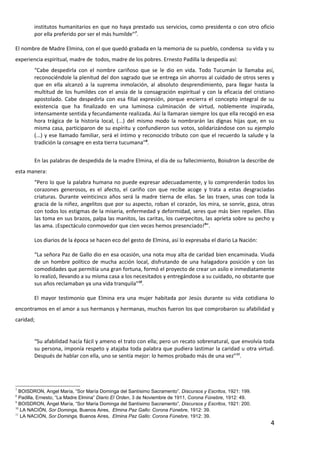 institutos humanitarios en que no haya prestado sus servicios, como presidenta o con otro oficio
        por ella preferido por ser el más humilde”7.

El nombre de Madre Elmina, con el que quedó grabada en la memoria de su pueblo, condensa su vida y su
experiencia espiritual, madre de todos, madre de los pobres. Ernesto Padilla la despedía así:
        “Cabe despedirla con el nombre cariñoso que se le dio en vida. Todo Tucumán la llamaba así,
        reconociéndole la plenitud del don sagrado que se entrega sin ahorros al cuidado de otros seres y
        que en ella alcanzó a la suprema inmolación, al absoluto desprendimiento, para llegar hasta la
        multitud de los humildes con el ansia de la consagración espiritual y con la eficacia del cristiano
        apostolado. Cabe despedirla con esa filial expresión, porque encierra el concepto integral de su
        existencia que ha finalizado en una luminosa culminación de virtud, noblemente inspirada,
        intensamente sentida y fecundamente realizada. Así la llamaran siempre los que ella recogió en esa
        hora trágica de la historia local, (...) del mismo modo la nombrarán las dignas hijas que, en su
        misma casa, participaron de su espíritu y confundieron sus votos, solidarizándose con su ejemplo
        (...) y ese llamado familiar, será el íntimo y reconocido tributo con que el recuerdo la salude y la
        tradición la consagre en esta tierra tucumana”8.


        En las palabras de despedida de la madre Elmina, el día de su fallecimiento, Boisdron la describe de
esta manera:
        “Pero lo que la palabra humana no puede expresar adecuadamente, y lo comprenderán todos los
        corazones generosos, es el afecto, el cariño con que recibe acoge y trata a estas desgraciadas
        criaturas. Durante veinticinco años será la madre tierna de ellas. Se las traen, unas con toda la
        gracia de la niñez, angelitos que por su aspecto, roban el corazón, los mira, se sonríe, goza, otras
        con todos los estigmas de la miseria, enfermedad y deformidad, seres que más bien repelen. Ellas
        las toma en sus brazos, palpa las manitos, las caritas, los cuerpecitos, las aprieta sobre su pecho y
        las ama. ¡Espectáculo conmovedor que cien veces hemos presenciado!9”.

        Los diarios de la época se hacen eco del gesto de Elmina, así lo expresaba el diario La Nación:

        “La señora Paz de Gallo dio en esa ocasión, una nota muy alta de caridad bien encaminada. Viuda
        de un hombre político de mucha acción local, disfrutando de una halagadora posición y con las
        comodidades que permitía una gran fortuna, formó el proyecto de crear un asilo e inmediatamente
        lo realizó, llevando a su misma casa a los necesitados y entregándose a su cuidado, no obstante que
        sus años reclamaban ya una vida tranquila”10.

        El mayor testimonio que Elmina era una mujer habitada por Jesús durante su vida cotidiana lo
encontramos en el amor a sus hermanos y hermanas, muchos fueron los que comprobaron su afabilidad y
caridad;


        “Su afabilidad hacía fácil y ameno el trato con ella; pero un recato sobrenatural, que envolvía toda
        su persona, imponía respeto y atajaba toda palabra que pudiera lastimar la caridad u otra virtud.
        Después de hablar con ella, uno se sentía mejor: lo hemos probado más de una vez”11.




7
  BOISDRON, Angel María, “Sor María Dominga del Santísimo Sacramento”, Discursos y Escritos, 1921: 199.
8
  Padilla, Ernesto, “La Madre Elmina” Diario El Orden, 3 de Noviembre de 1911, Corona Fúnebre, 1912: 49.
9
  BOISDRON, Ángel María, “Sor María Dominga del Santísimo Sacramento”, Discursos y Escritos, 1921: 200.
10
   LA NACIÓN, Sor Dominga, Buenos Aires, Elmina Paz Gallo: Corona Fúnebre, 1912: 39.
11
   LA NACIÓN, Sor Dominga, Buenos Aires, Elmina Paz Gallo: Corona Fúnebre, 1912: 39.
                                                                                                           4
 