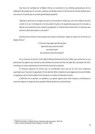 Esta fama de santidad de la Madre Elmina se transmite en las distintas generaciones de los
habitantes del pueblo que la vio nacer, podemos comprobar esto en el testimonio de Ernesto Padilla quien
nos evoca el recuerdo que su corazón guardó desde pequeño:


           “Aprendí a admirarla en el elogio con que la mencionaba mi madre que, de menor edad, la conoció
           y trató. A mi vez, fui testigo de su heroica determinación y he seguido los pasos que ha marcado su
           vida de renunciamiento y de cristiana consagración. Y cuidé de llevar hasta ella a mi hijo para que
           contara la dicha de conocer a una santa”12.


           Hoy buscamos continuar este proyecto de verdad y compasión, según se expresa en el himno a la
Madre Elmina13:
                                       “Y mientras haya algún gemido de dolor
                                           alguna voz que reclame verdad
                                                   esa será la razón
                                          de continuar lo que ella empezó”


           En su memoria se creó en el año 2006 el Museo-Archivo Elmina Paz- Gallo, que cuenta con un rico
patrimonio de objetos que recrean la vida cotidiana tucumana de fines de siglo XIX y principios del XX y
constituye un valioso aporte para la memoria de la provincia y del país.
           El itinerario espiritual de Elmina Paz, es considerado como una de las más ricas tradiciones
espirituales que Tucumán ha generado. El 5 de abril de 2010, mediante la promulgación de la Ley Nº 8266,
la Legislatura de la Provincia determinó incorporar su nombre al Calendario Escolar.
           A 100 años de su partida, sus palabras y sus gestos siguen vivos entre nosotros, animándonos a
mantener vigente la utopía de hacer posible el Reino de Dios en nuestra historia.




12
     PADILLA, Ernesto, La Madre Elmina, Centenario del nacimiento, 1933: 89.
13
     Letra y música de Ricardo Gómez Madrid, Tucumán, 1987.
                                                                                                            5
 