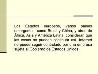 Los Estados europeos, varios países
emergentes, como Brasil y China, y otros de
África, Asia y América Latina, consideran que
las cosas no pueden continuar así. Internet
no puede seguir controlado por una empresa
sujeta al Gobierno de Estados Unidos.
 