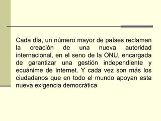 Cada día, un número mayor de países reclaman
la creación de una nueva autoridad
internacional, en el seno de la ONU, encargada
de garantizar una gestión independiente y
ecuánime de Internet. Y cada vez son más los
ciudadanos que en todo el mundo apoyan esta
nueva exigencia democrática
 