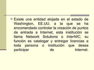  Existe una entidad alojada en el estado de
 Washington, EE.UU. a la que se ha
 encomendado controlar la creación de puntos
 de entrada a Internet, esta institución se
 llama Network Solutions o InterNIC, su
 función es catalogar y entregar licencias a
 toda persona o institución que desea
 participar           de             Internet.
 