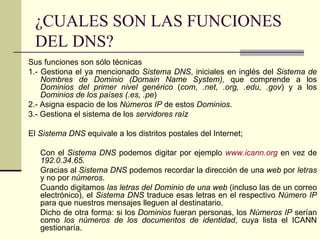 ¿CUALES SON LAS FUNCIONES
 DEL DNS?
Sus funciones son sólo técnicas
1.- Gestiona el ya mencionado Sistema DNS, iniciales en inglés del Sistema de
    Nombres de Dominio (Domain Name System), que comprende a los
    Dominios del primer nivel genérico (com, .net, .org, .edu, .gov) y a los
    Dominios de los países (.es, .pe)
2.- Asigna espacio de los Números IP de estos Dominios.
3.- Gestiona el sistema de los servidores raíz

El Sistema DNS equivale a los distritos postales del Internet;

   Con el Sistema DNS podemos digitar por ejemplo www.icann.org en vez de
   192.0.34.65.
   Gracias al Sistema DNS podemos recordar la dirección de una web por letras
   y no por números.
   Cuando digitamos las letras del Dominio de una web (incluso las de un correo
   electrónico), el Sistema DNS traduce esas letras en el respectivo Número IP
   para que nuestros mensajes lleguen al destinatario.
   Dicho de otra forma: si los Dominios fueran personas, los Números IP serían
   como los números de los documentos de identidad, cuya lista el ICANN
   gestionaría.
 