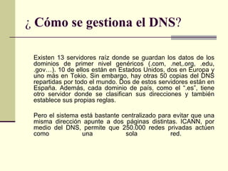 ¿ Cómo se gestiona el DNS?

 Existen 13 servidores raíz donde se guardan los datos de los
 dominios de primer nivel genéricos (.com, .net,.org, .edu,
 .gov…). 10 de ellos están en Estados Unidos, dos en Europa y
 uno más en Tokio. Sin embargo, hay otras 50 copias del DNS
 repartidas por todo el mundo. Dos de estos servidores están en
 España. Además, cada dominio de país, como el “.es”, tiene
 otro servidor donde se clasifican sus direcciones y también
 establece sus propias reglas.

 Pero el sistema está bastante centralizado para evitar que una
 misma dirección apunte a dos páginas distintas. ICANN, por
 medio del DNS, permite que 250.000 redes privadas actúen
 como            una            sola            red.
 