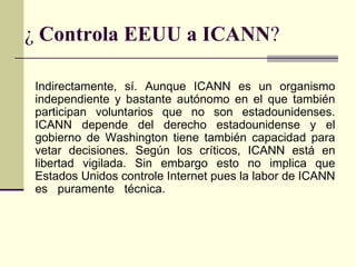 ¿ Controla EEUU a ICANN?

Indirectamente, sí. Aunque ICANN es un organismo
independiente y bastante autónomo en el que también
participan voluntarios que no son estadounidenses.
ICANN depende del derecho estadounidense y el
gobierno de Washington tiene también capacidad para
vetar decisiones. Según los críticos, ICANN está en
libertad vigilada. Sin embargo esto no implica que
Estados Unidos controle Internet pues la labor de ICANN
es puramente técnica.
 