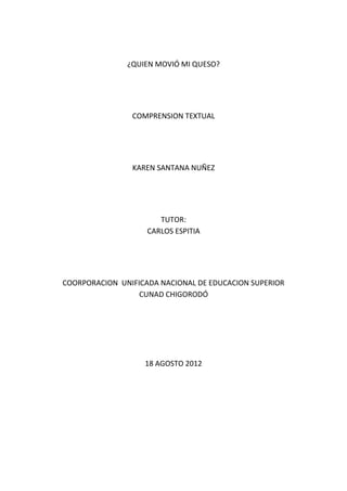 ¿QUIEN MOVIÓ MI QUESO?




                COMPRENSION TEXTUAL




                KAREN SANTANA NUÑEZ




                       TUTOR:
                    CARLOS ESPITIA




COORPORACION UNIFICADA NACIONAL DE EDUCACION SUPERIOR
                  CUNAD CHIGORODÓ




                   18 AGOSTO 2012
 