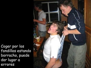 Coger por los  fondillos estando borracho, puede dar lugar a errores 