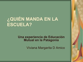 ¿QUIÉN MANDA EN LA
ESCUELA?

   Una experiencia de Educación
      Mutual en la Patagonia

        Viviana Margarita D Amico
 