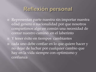  Representan parte nuestra sin importar nuestra
edad genero o nacionalidad por que nosotros
compartimos algo en común una necesidad de
contar nuestro camino en el laberinto
 Y tener éxito en tiempos cambiantes
 cada uno debe confiar en lo que quiere hacer y
no dejar de luchar por cualquier cambio que
hay en la vida siempre con optimismo y
confianza
 