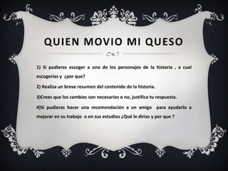 QUIEN MOVIO MI QUESO

1) Si pudieras escoger a uno de los personajes de la historia , a cual
escogerías y ¿por que?

2) Realiza un breve resumen del contenido de la historia.

3)Crees que los cambios son necesarios o no, justifica tu respuesta.

4)Si pudieras hacer una recomendación a un amigo para ayudarlo a
mejorar en su trabajo o en sus estudios ¿Qué le dirías y por que ?
 