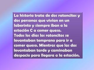La historia trata de dos ratoncitos y
dos personas que vivían en un
laberinto y siempre iban a la
estación C a comer queso.
Todos los días los ratoncitos se
levantaban temprano para ir a
comer queso. Mientras que las dos
levantaban tarde y caminaban
despacio para llegara a la estación.
 
