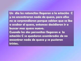 Un día los ratoncitos llegaron a la estación C
y no encontraron nada de queso, pero ellos
no se sorprendieron porque sabían que se iba
a acabar el queso, entonces decidieron ir a
buscar mas queso nuevo.
Cuando las dos personitas llegaron a la
estación C se quedaron asombrados de no
encontrar nada de queso y se pusieron
tristes.
 