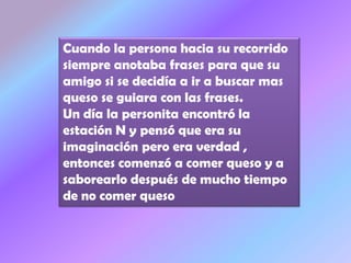 Cuando la persona hacia su recorrido
siempre anotaba frases para que su
amigo si se decidía a ir a buscar mas
queso se guiara con las frases.
Un día la personita encontró la
estación N y pensó que era su
imaginación pero era verdad ,
entonces comenzó a comer queso y a
saborearlo después de mucho tiempo
de no comer queso
 